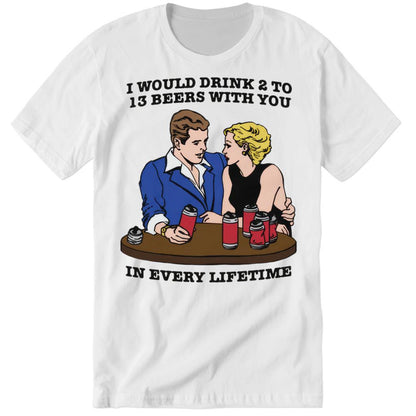 I Would Drink 2 To 13 Beers With You In Every Lifetime Premium SS T-Shirt